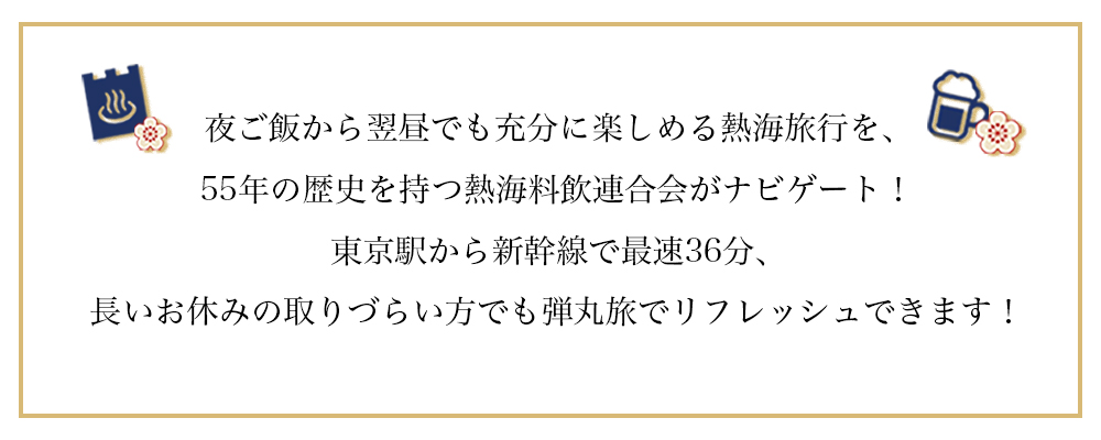 夜ご飯から翌昼でも充分に楽しめる熱海旅行を、55年の歴史を持つ熱海料飲連合会がナビゲート！東京駅から新幹線で最速36分、長いお休みの取りづらい方でもサクッとリフレッシュできます！